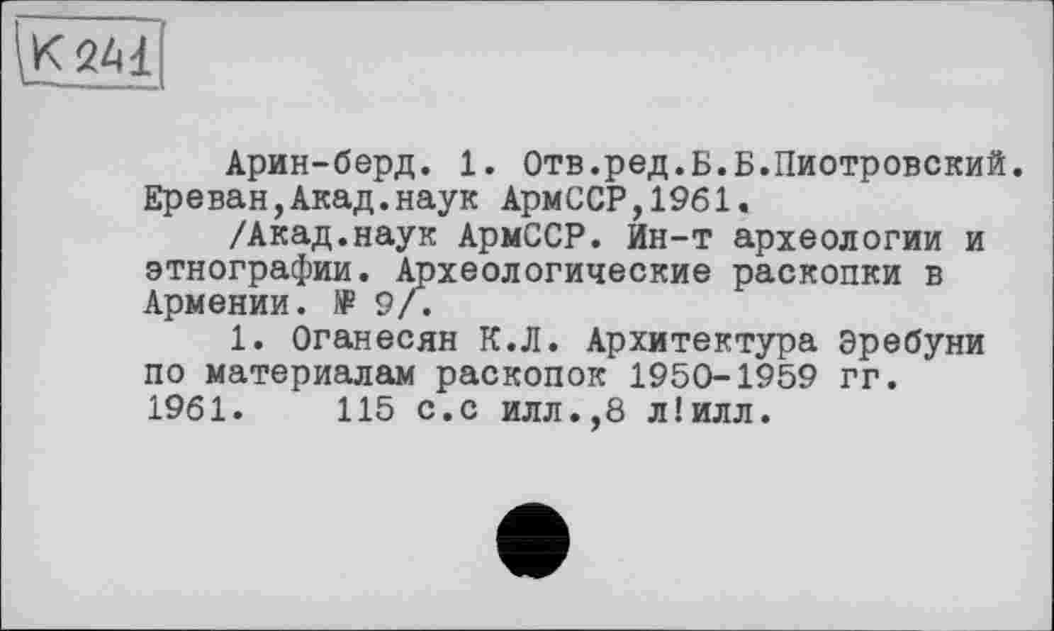 ﻿
Арин-берд. 1. Отв.ред.Б.Б.Пиотровский. Ереван,Акад.наук АрмССР,1961.
/Акад.наук АрмССР. йн-т археологии и этнографии. Археологические раскопки в Армении. № 9/.
1. Оганесян К.Л. Архитектура Эребуни по материалам раскопок 1950-1959 гг.
1961.	115 с.с илл.,8 л!илл.